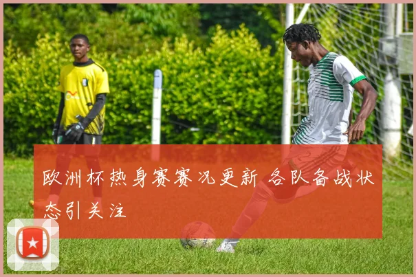 欧洲杯热身赛赛况更新 各队备战状态引关注