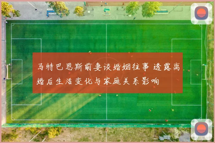 马特巴恩斯前妻谈婚姻往事 透露离婚后生活变化与家庭关系影响