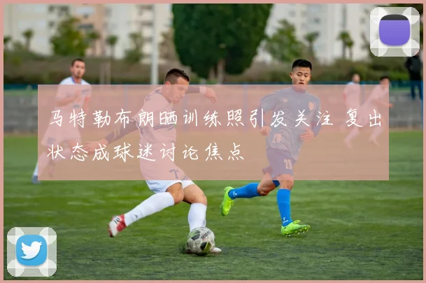 马特勒布朗晒训练照引发关注 复出状态成球迷讨论焦点