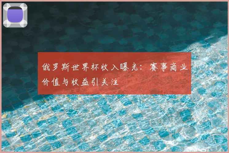 俄罗斯世界杯收入曝光：赛事商业价值与收益引关注