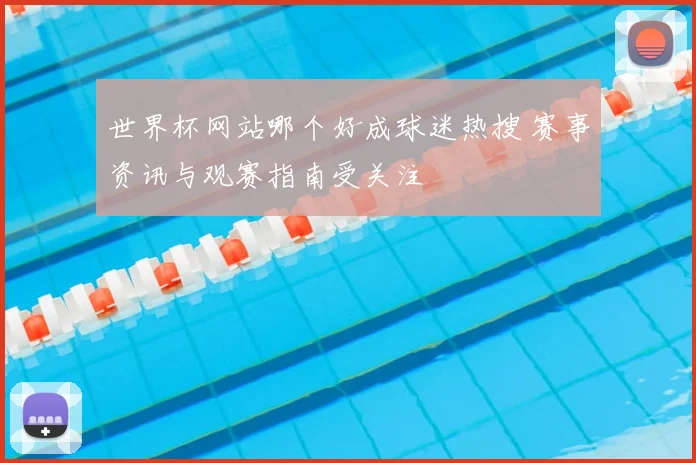 世界杯网站哪个好成球迷热搜 赛事资讯与观赛指南受关注