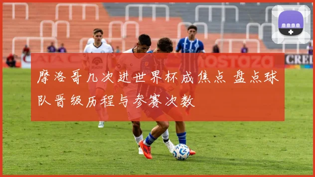 摩洛哥几次进世界杯成焦点 盘点球队晋级历程与参赛次数