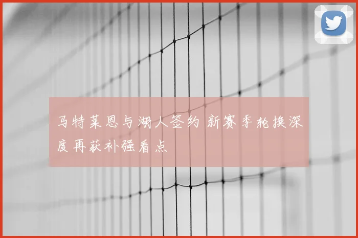 马特莱恩与湖人签约 新赛季轮换深度再获补强看点
