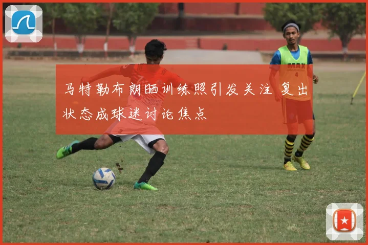马特勒布朗晒训练照引发关注 复出状态成球迷讨论焦点