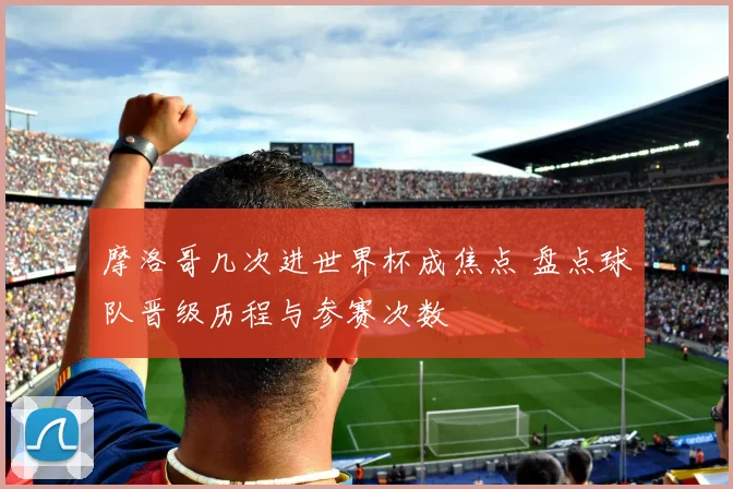 摩洛哥几次进世界杯成焦点 盘点球队晋级历程与参赛次数