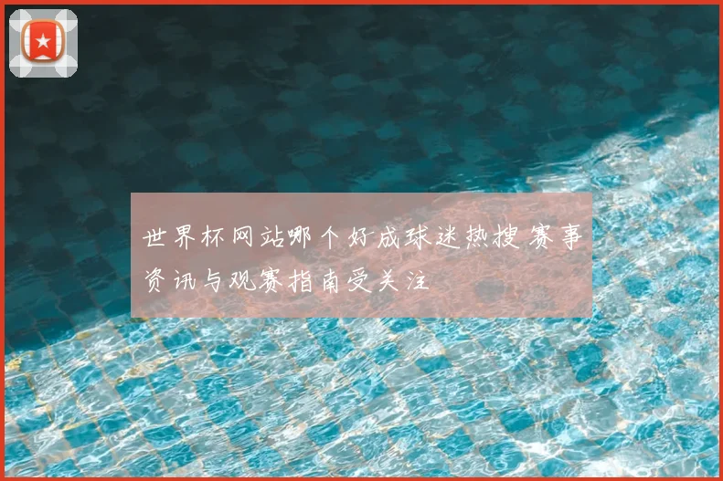 世界杯网站哪个好成球迷热搜 赛事资讯与观赛指南受关注