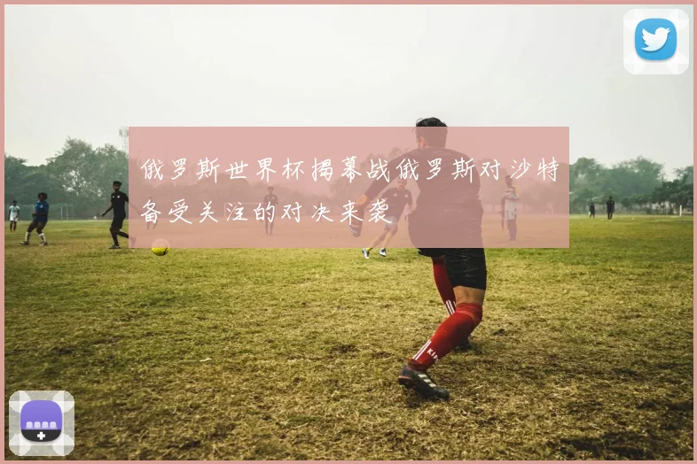俄罗斯世界杯揭幕战俄罗斯对沙特备受关注的对决来袭