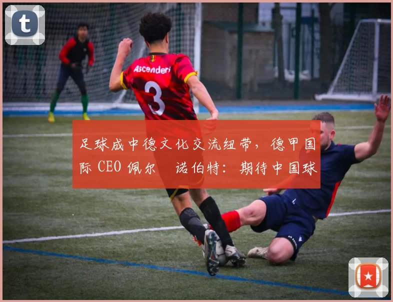 足球成中德文化交流纽带，德甲国际 CEO 佩尔・诺伯特：期待中国球员登场
