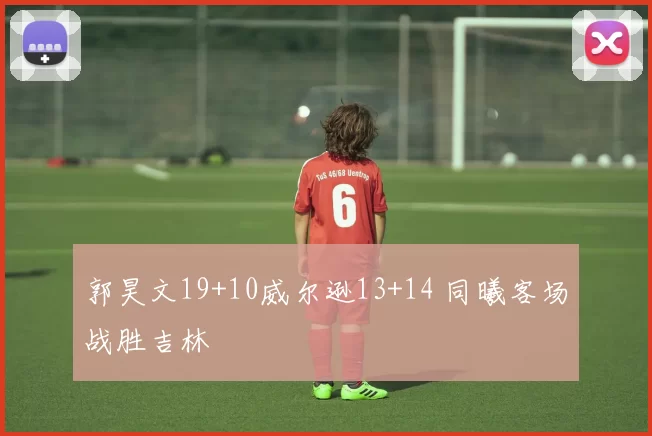 郭昊文19+10威尔逊13+14 同曦客场战胜吉林