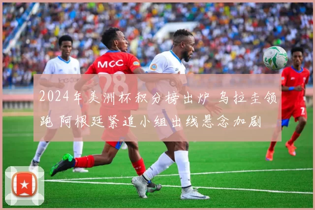 2024年美洲杯积分榜出炉 乌拉圭领跑 阿根廷紧追小组出线悬念加剧