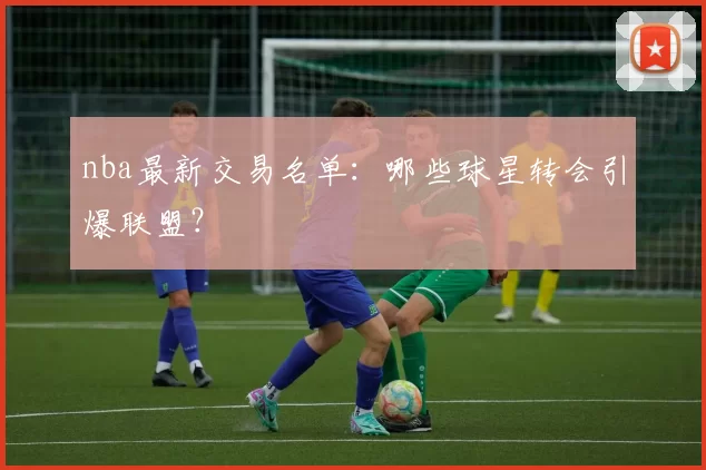 nba最新交易名单：哪些球星转会引爆联盟？